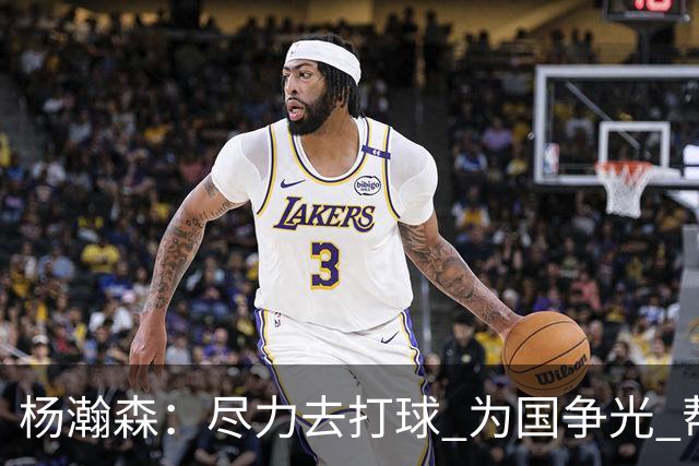 杨瀚森：尽力去打球 为国争光 帮助中国男篮进奥运会是我的目标